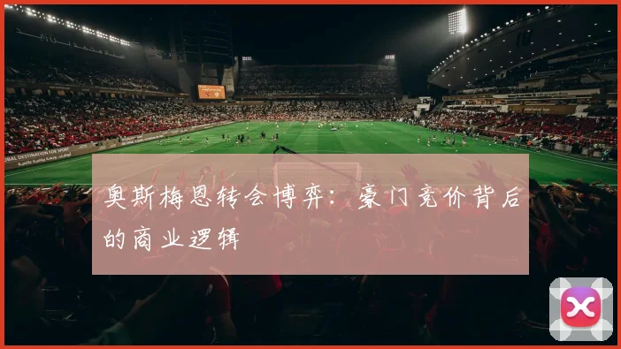 奥斯梅恩转会博弈：豪门竞价背后的商业逻辑