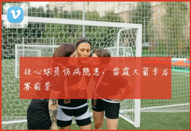 核心球员伤病隐患，雷霆火箭季后赛前景