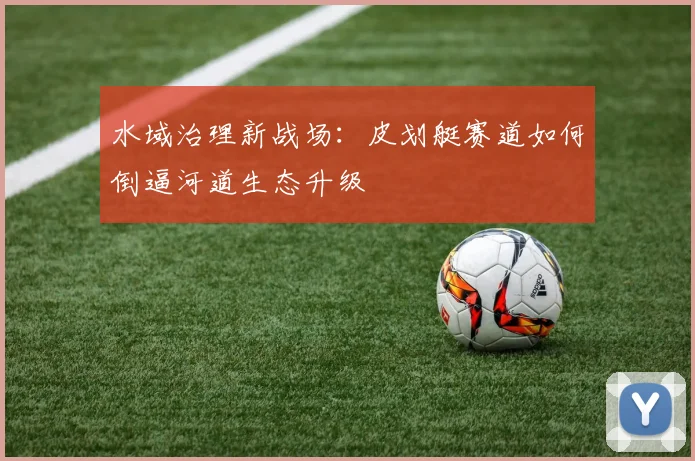 水域治理新战场：皮划艇赛道如何倒逼河道生态升级
