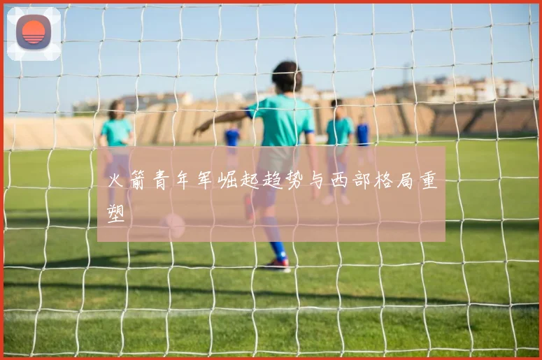 火箭青年军崛起趋势与西部格局重塑