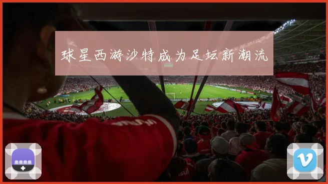 球星西游沙特成为足坛新潮流