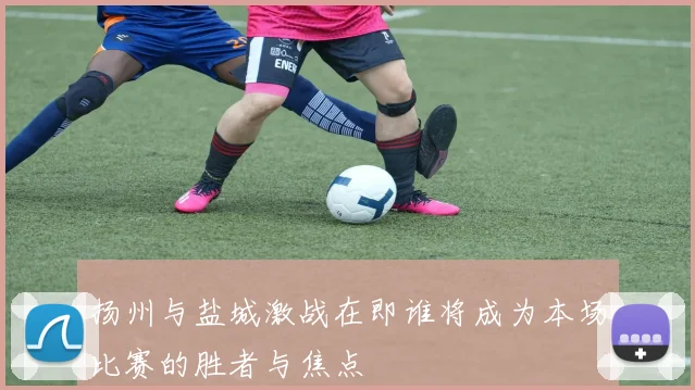 扬州与盐城激战在即谁将成为本场比赛的胜者与焦点