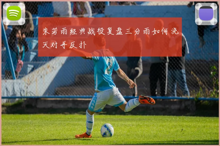 朱芳雨经典战役复盘三分雨如何浇灭对手反扑