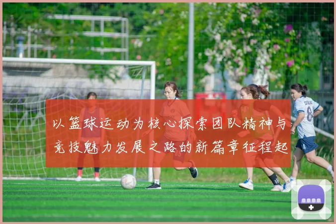 以篮球运动为核心探索团队精神与竞技魅力发展之路的新篇章征程起