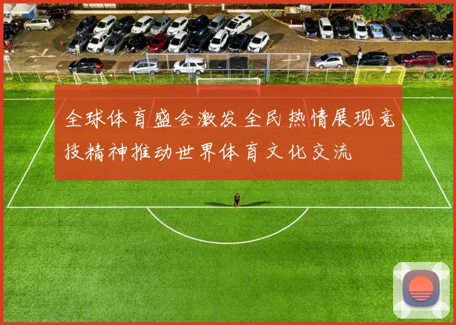 全球体育盛会激发全民热情展现竞技精神推动世界体育文化交流