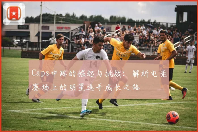 Caps中路的崛起与挑战：解析电竞赛场上的明星选手成长之路