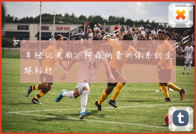 年轻化浪潮：阿森纳青训体系的全球标杆